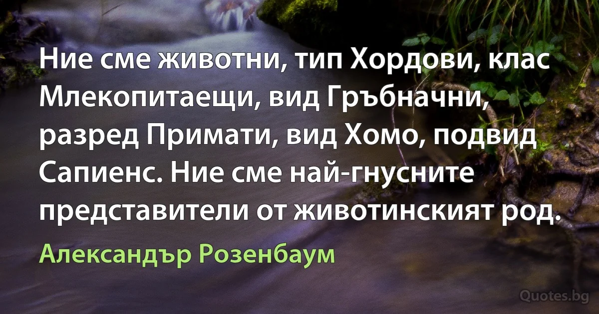 Ние сме животни, тип Хордови, клас Млекопитаещи, вид Гръбначни, разред Примати, вид Хомо, подвид Сапиенс. Ние сме най-гнусните представители от животинският род. (Александър Розенбаум)