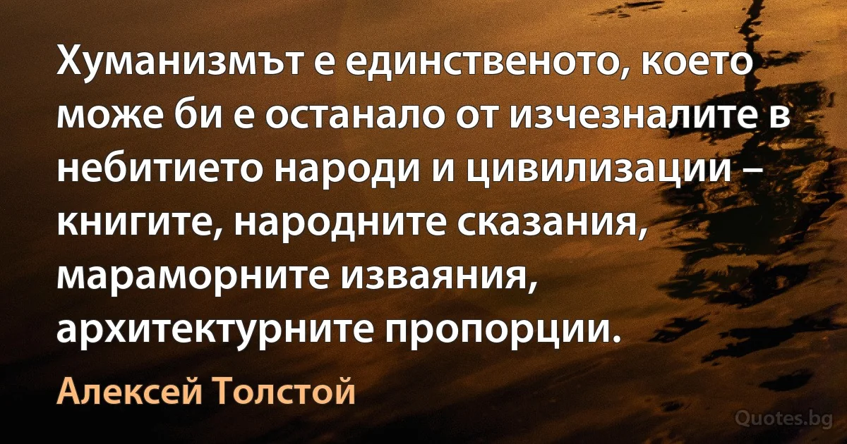 Хуманизмът е единственото, което може би е останало от изчезналите в небитието народи и цивилизации – книгите, народните сказания, мараморните изваяния, архитектурните пропорции. (Алексей Толстой)