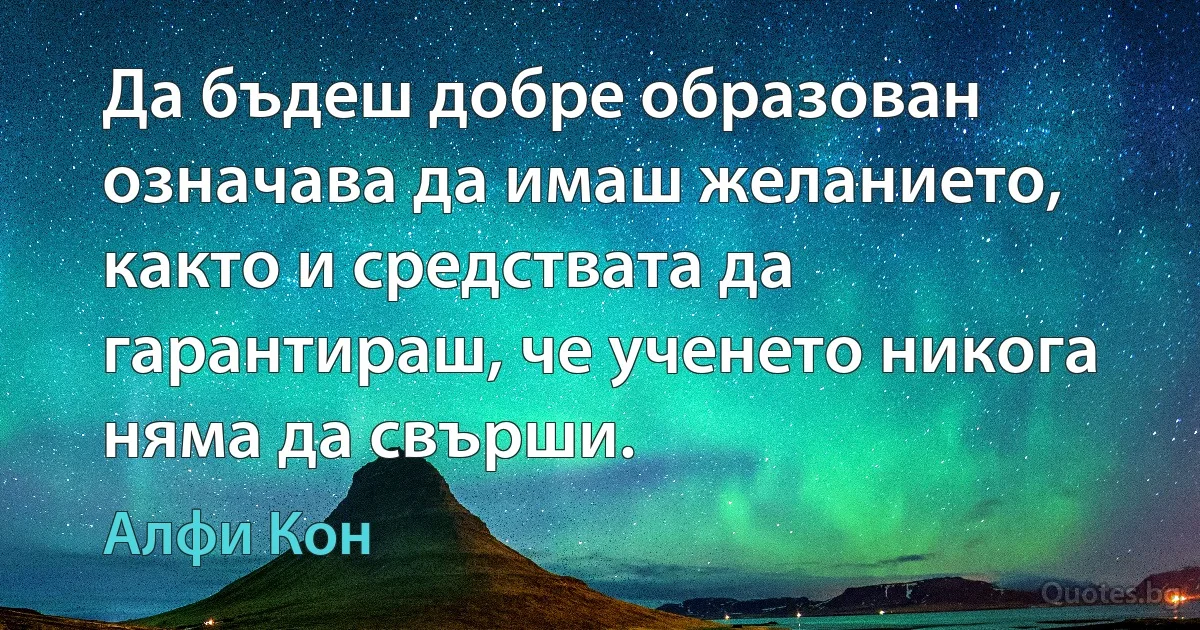 Да бъдеш добре образован означава да имаш желанието, както и средствата да гарантираш, че ученето никога няма да свърши. (Алфи Кон)