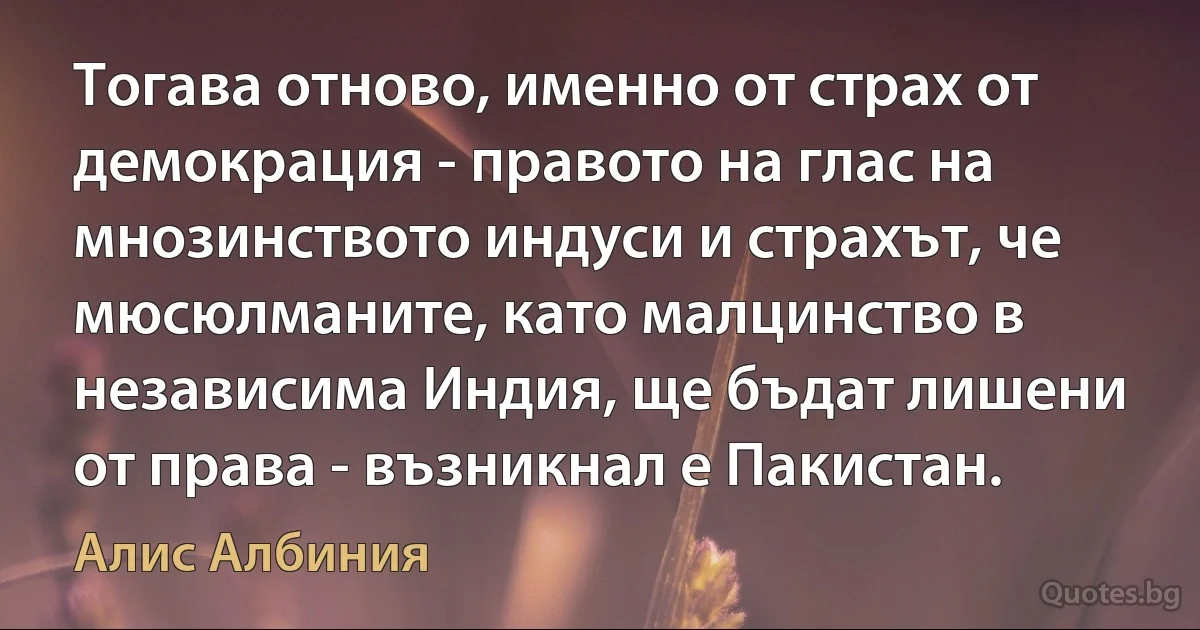 Тогава отново, именно от страх от демокрация - правото на глас на мнозинството индуси и страхът, че мюсюлманите, като малцинство в независима Индия, ще бъдат лишени от права - възникнал е Пакистан. (Алис Албиния)