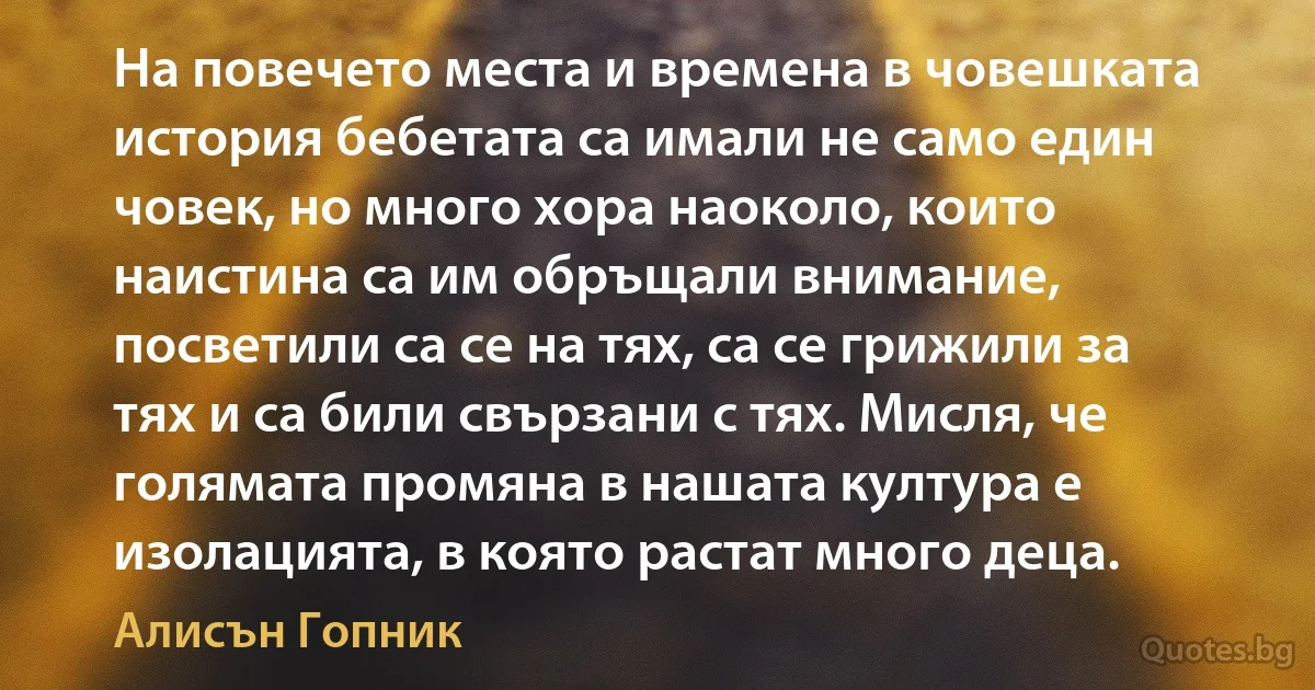 На повечето места и времена в човешката история бебетата са имали не само един човек, но много хора наоколо, които наистина са им обръщали внимание, посветили са се на тях, са се грижили за тях и са били свързани с тях. Мисля, че голямата промяна в нашата култура е изолацията, в която растат много деца. (Алисън Гопник)