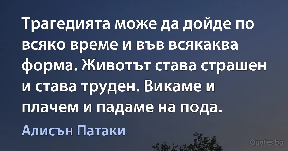 Трагедията може да дойде по всяко време и във всякаква форма. Животът става страшен и става труден. Викаме и плачем и падаме на пода. (Алисън Патаки)