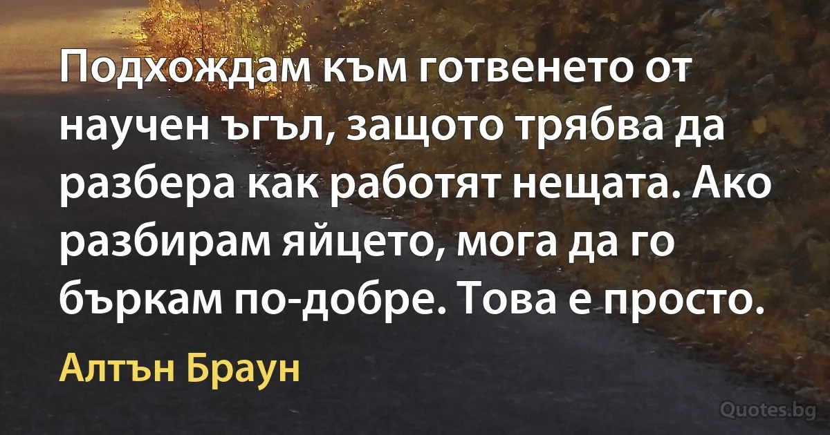 Подхождам към готвенето от научен ъгъл, защото трябва да разбера как работят нещата. Ако разбирам яйцето, мога да го бъркам по-добре. Това е просто. (Алтън Браун)