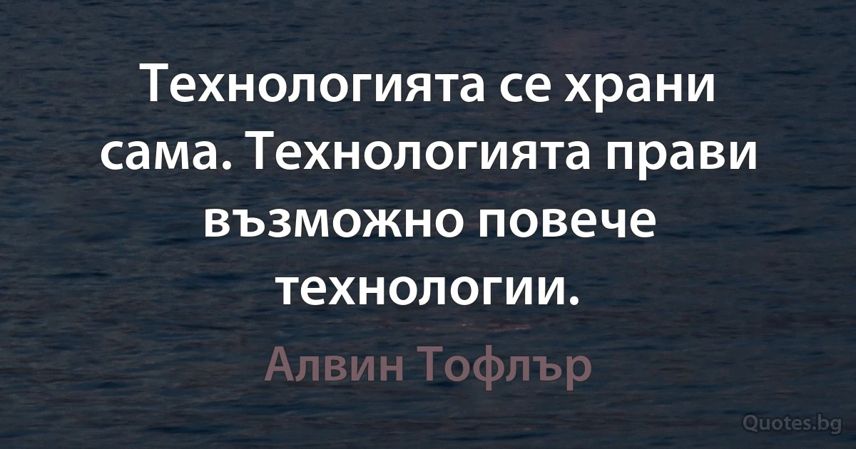 Технологията се храни сама. Технологията прави възможно повече технологии. (Алвин Тофлър)