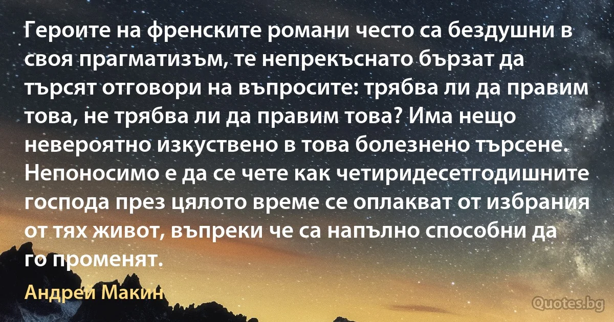 Героите на френските романи често са бездушни в своя прагматизъм, те непрекъснато бързат да търсят отговори на въпросите: трябва ли да правим това, не трябва ли да правим това? Има нещо невероятно изкуствено в това болезнено търсене. Непоносимо е да се чете как четиридесетгодишните господа през цялото време се оплакват от избрания от тях живот, въпреки че са напълно способни да го променят. (Андрей Макин)