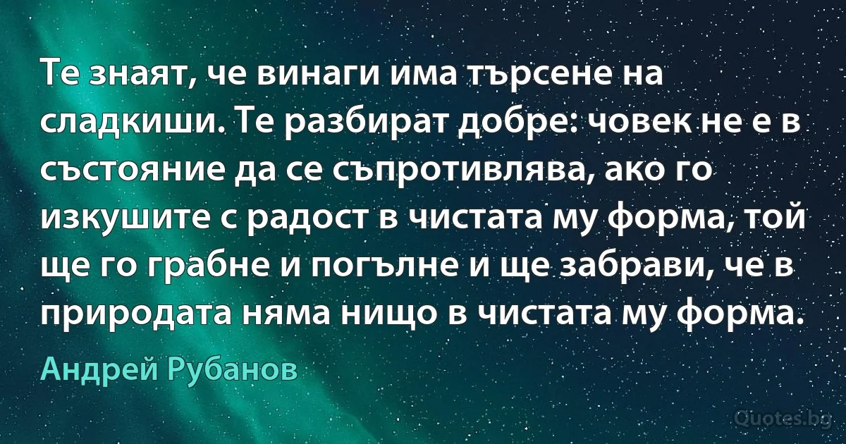 Те знаят, че винаги има търсене на сладкиши. Те разбират добре: човек не е в състояние да се съпротивлява, ако го изкушите с радост в чистата му форма, той ще го грабне и погълне и ще забрави, че в природата няма нищо в чистата му форма. (Андрей Рубанов)