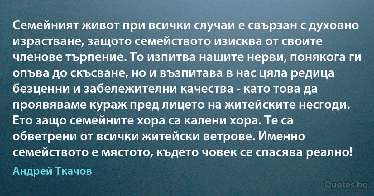 Семейният живот при всички случаи е свързан с духовно израстване, защото семейството изисква от своите членове търпение. То изпитва нашите нерви, понякога ги опъва до скъсване, но и възпитава в нас цяла редица безценни и забележителни качества - като това да проявяваме кураж пред лицето на житейските несгоди. Ето защо семейните хора са калени хора. Те са обветрени от всички житейски ветрове. Именно семейството е мястото, където човек се спасява реално! (Андрей Ткачов)