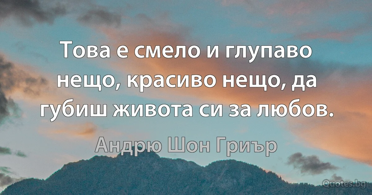 Това е смело и глупаво нещо, красиво нещо, да губиш живота си за любов. (Андрю Шон Гриър)