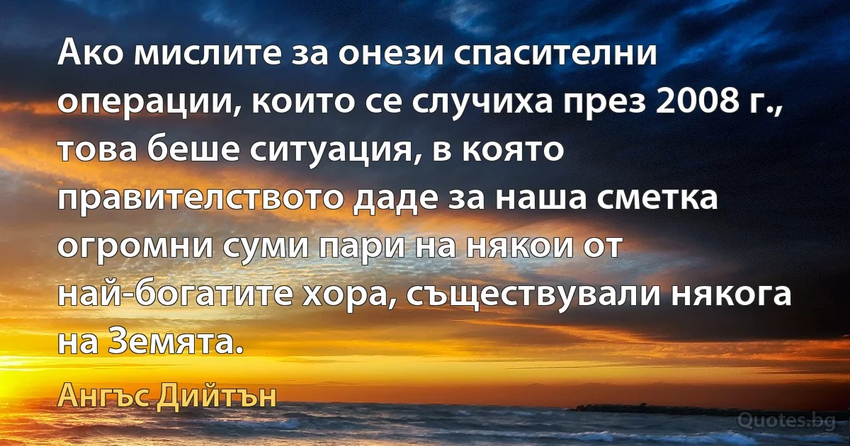 Ако мислите за онези спасителни операции, които се случиха през 2008 г., това беше ситуация, в която правителството даде за наша сметка огромни суми пари на някои от най-богатите хора, съществували някога на Земята. (Ангъс Дийтън)