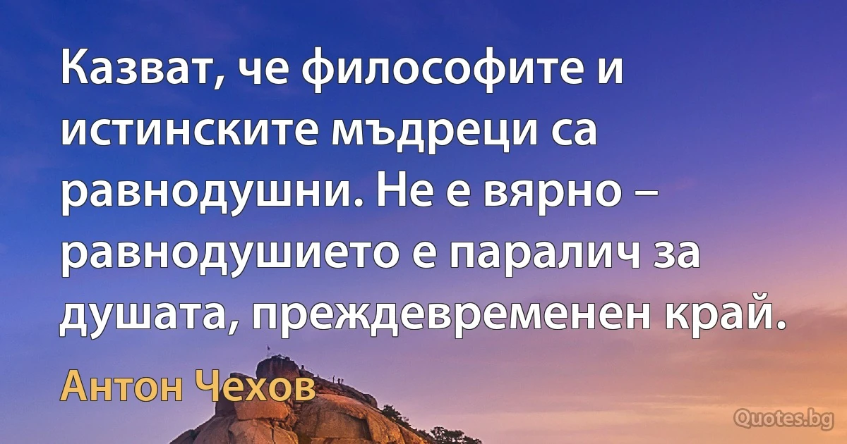 Казват, че философите и истинските мъдреци са равнодушни. Не е вярно – равнодушието е паралич за душата, преждевременен край. (Антон Чехов)