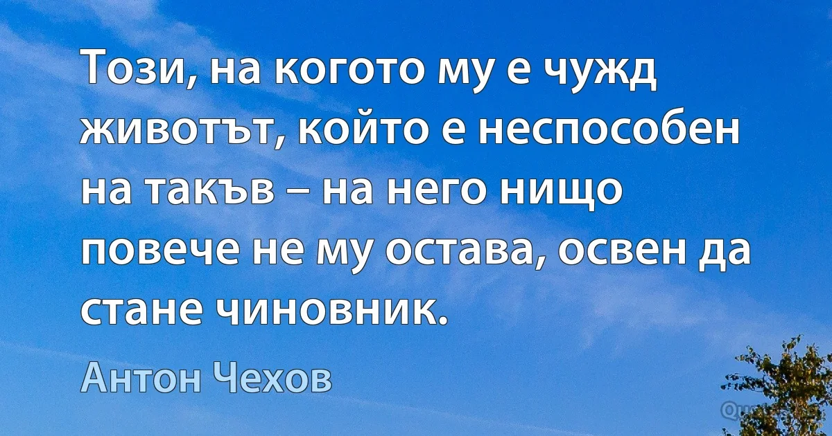 Този, на когото му е чужд животът, който е неспособен на такъв – на него нищо повече не му остава, освен да стане чиновник. (Антон Чехов)