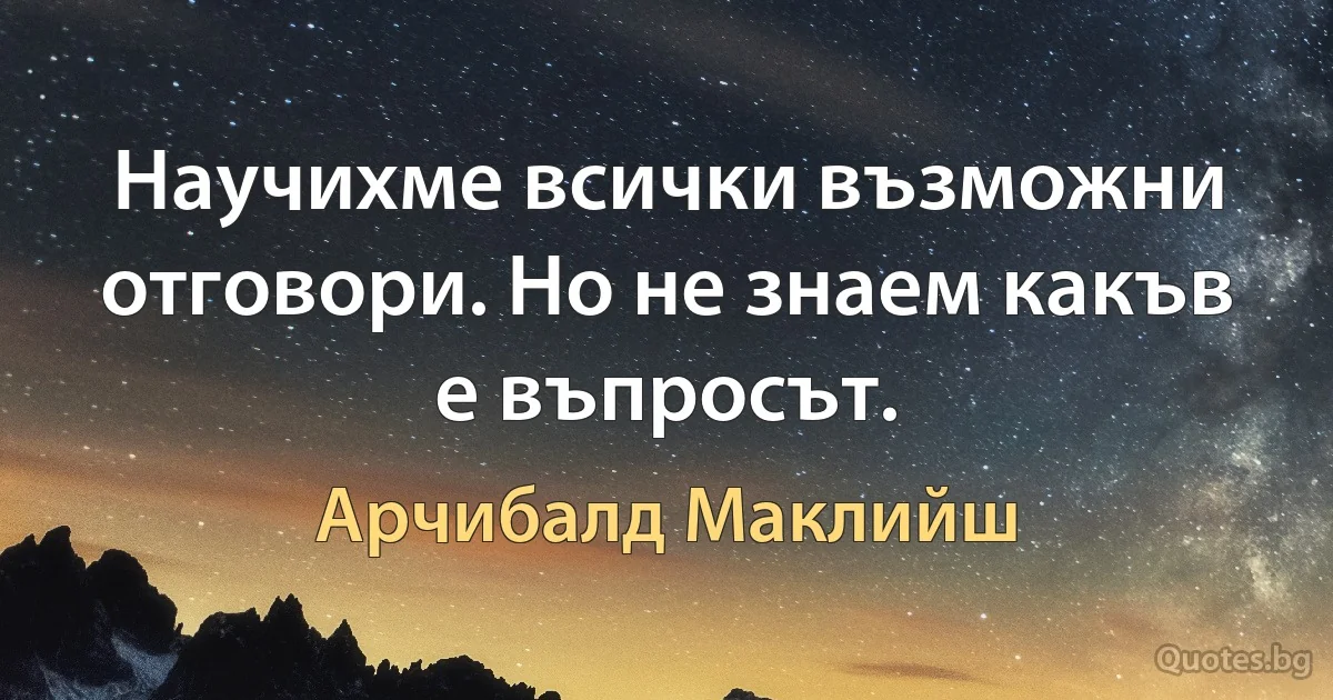 Научихме всички възможни отговори. Но не знаем какъв е въпросът. (Арчибалд Маклийш)