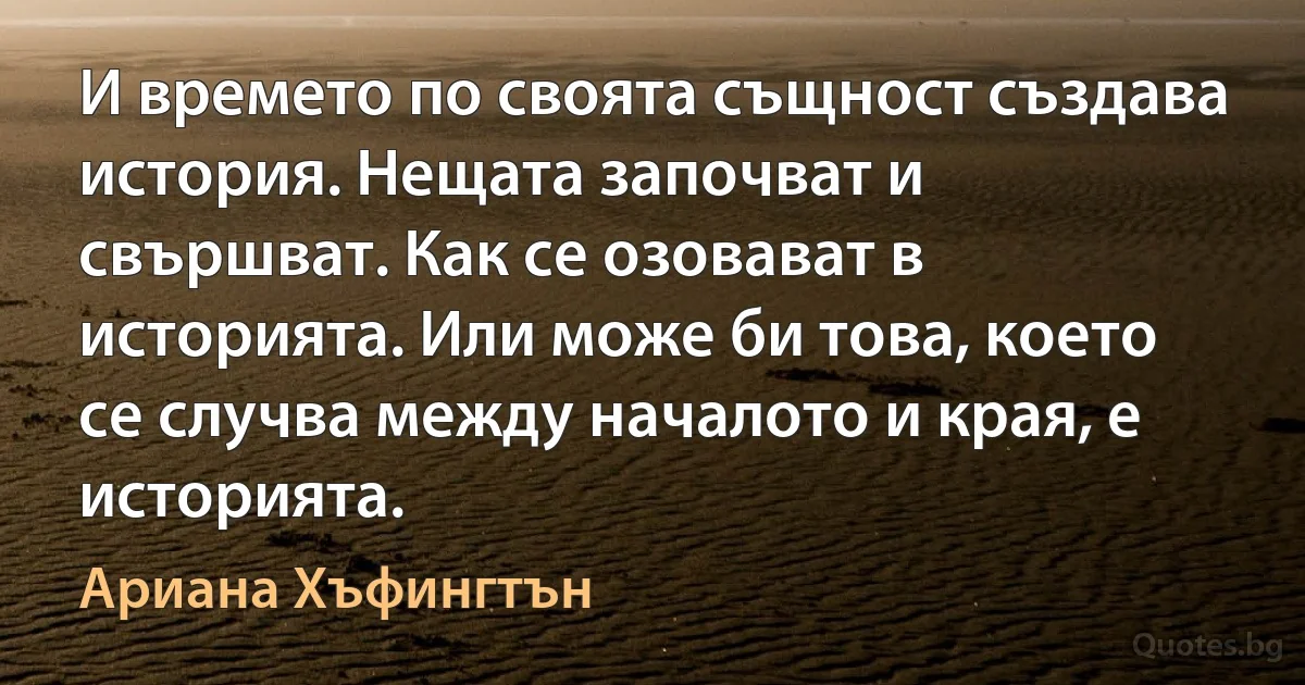 И времето по своята същност създава история. Нещата започват и свършват. Как се озовават в историята. Или може би това, което се случва между началото и края, е историята. (Ариана Хъфингтън)