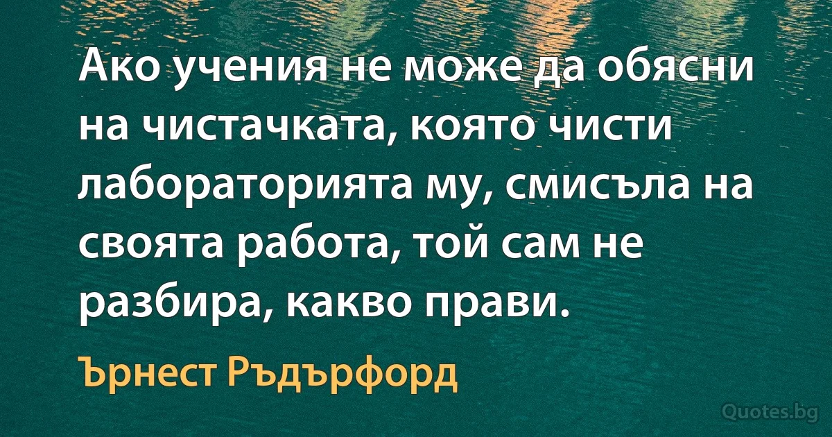 Ако учения не може да обясни на чистачката, която чисти лабораторията му, смисъла на своята работа, той сам не разбира, какво прави. (Ърнест Ръдърфорд)