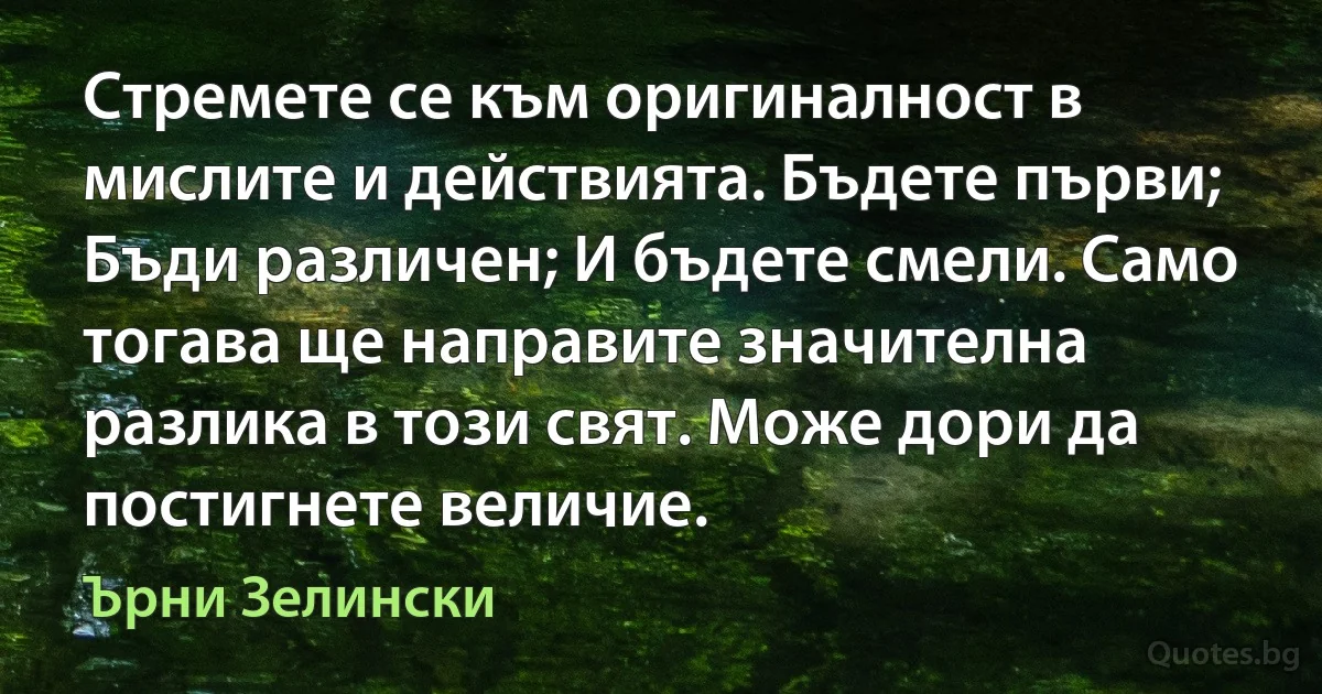 Стремете се към оригиналност в мислите и действията. Бъдете първи; Бъди различен; И бъдете смели. Само тогава ще направите значителна разлика в този свят. Може дори да постигнете величие. (Ърни Зелински)