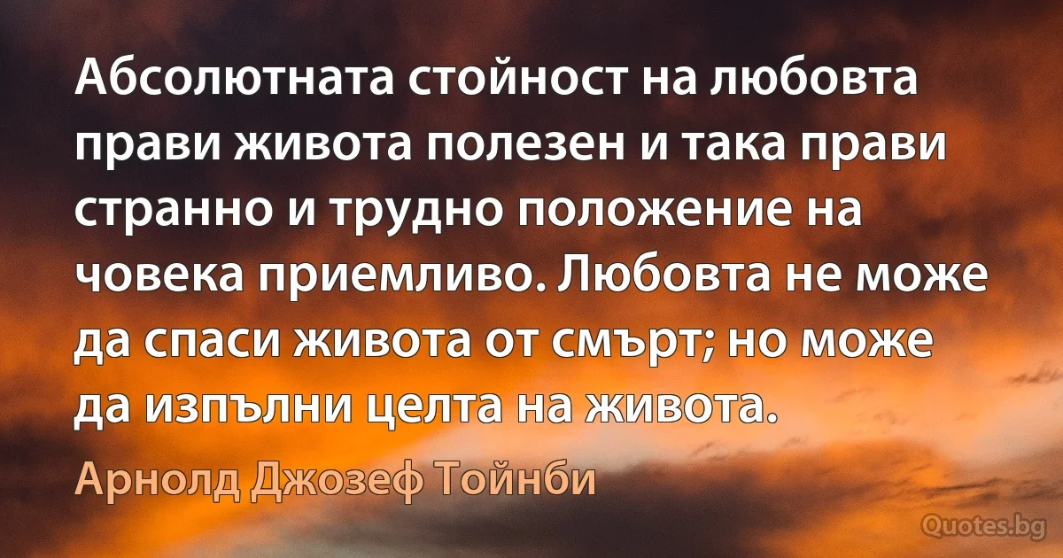 Абсолютната стойност на любовта прави живота полезен и така прави странно и трудно положение на човека приемливо. Любовта не може да спаси живота от смърт; но може да изпълни целта на живота. (Арнолд Джозеф Тойнби)