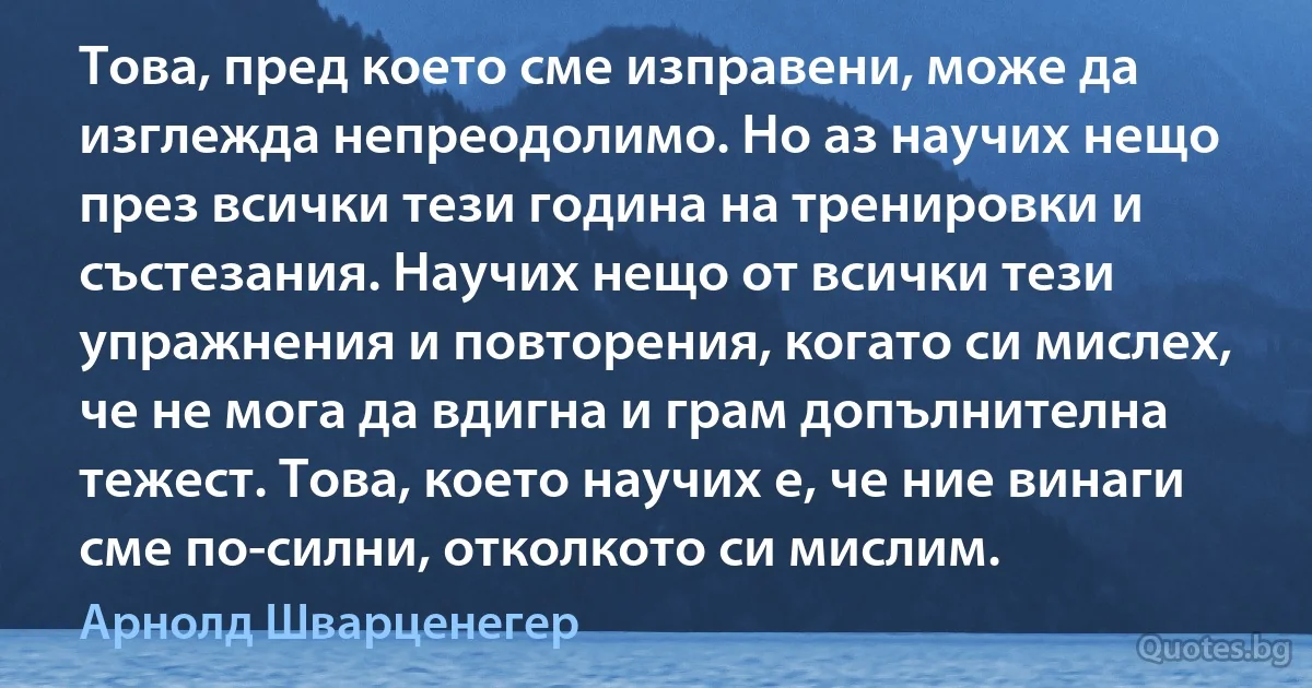 Това, пред което сме изправени, може да изглежда непреодолимо. Но аз научих нещо през всички тези година на тренировки и състезания. Научих нещо от всички тези упражнения и повторения, когато си мислех, че не мога да вдигна и грам допълнителна тежест. Това, което научих е, че ние винаги сме по-силни, отколкото си мислим. (Арнолд Шварценегер)