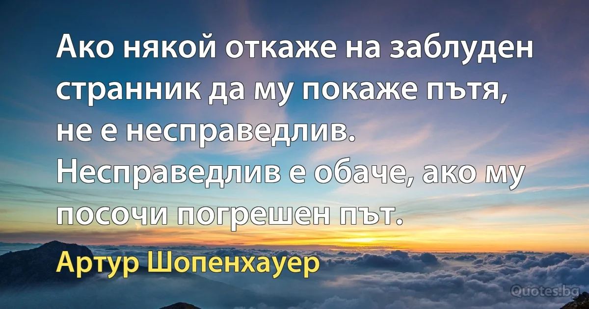 Ако някой откаже на заблуден странник да му покаже пътя, не е несправедлив. Несправедлив е обаче, ако му посочи погрешен път. (Артур Шопенхауер)