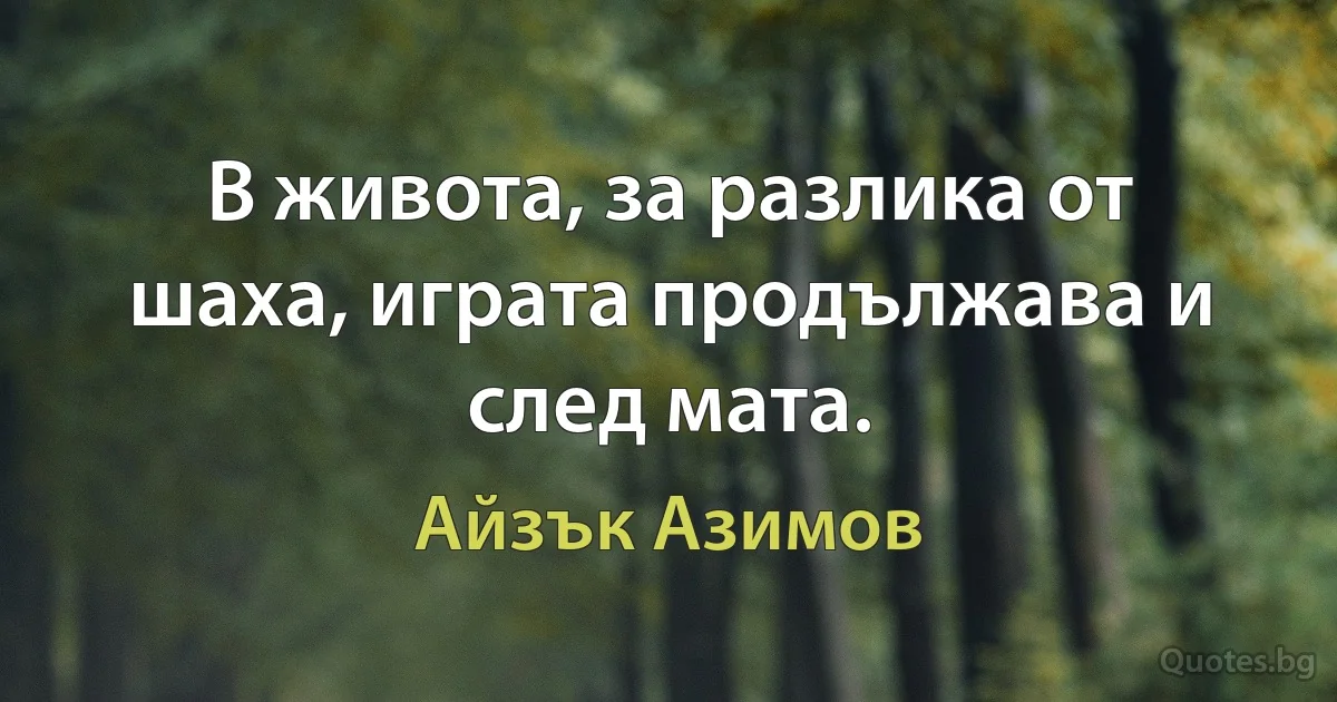 В живота, за разлика от шаха, играта продължава и след мата. (Айзък Азимов)