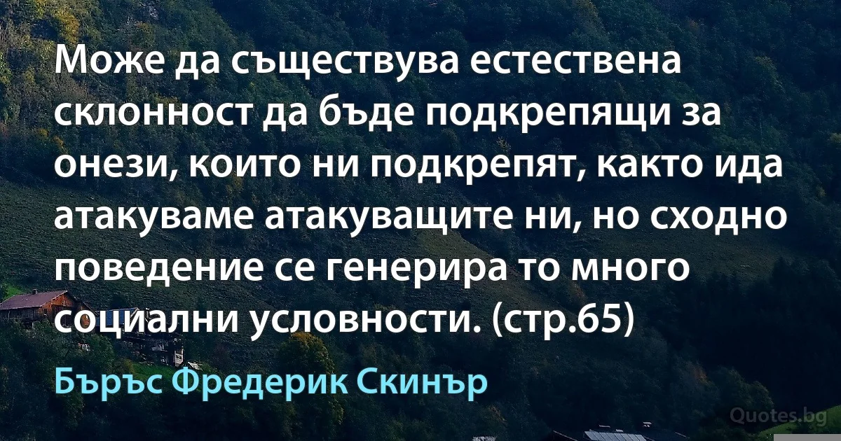 Може да съществува естествена склонност да бъде подкрепящи за онези, които ни подкрепят, както ида атакуваме атакуващите ни, но сходно поведение се генерира то много социални условности. (стр.65) (Бъръс Фредерик Скинър)