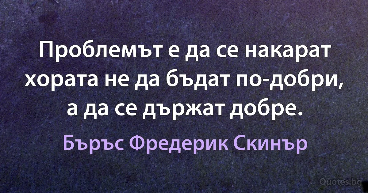 Проблемът е да се накарат хората не да бъдат по-добри, а да се държат добре. (Бъръс Фредерик Скинър)