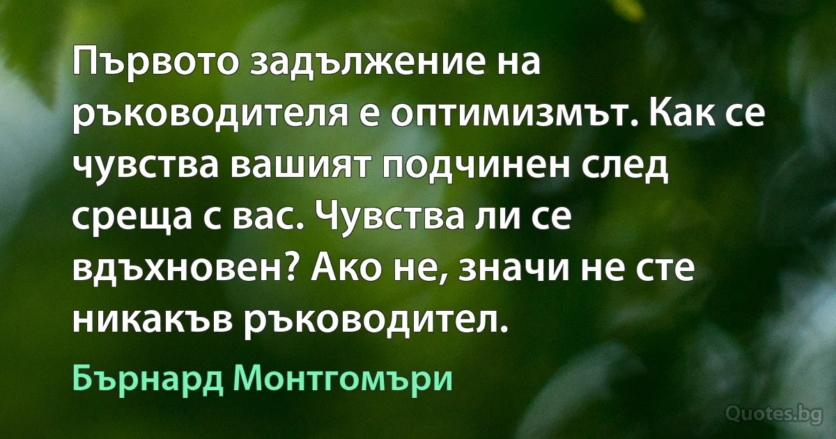 Първото задължение на ръководителя е оптимизмът. Как се чувства вашият подчинен след среща с вас. Чувства ли се вдъхновен? Ако не, значи не сте никакъв ръководител. (Бърнард Монтгомъри)