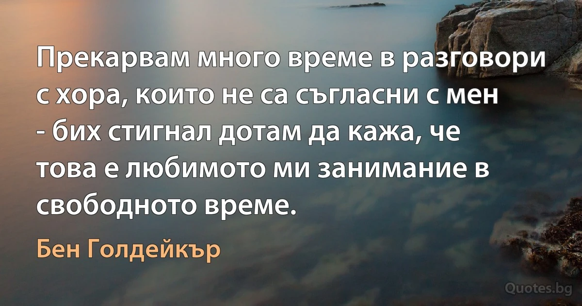 Прекарвам много време в разговори с хора, които не са съгласни с мен - бих стигнал дотам да кажа, че това е любимото ми занимание в свободното време. (Бен Голдейкър)