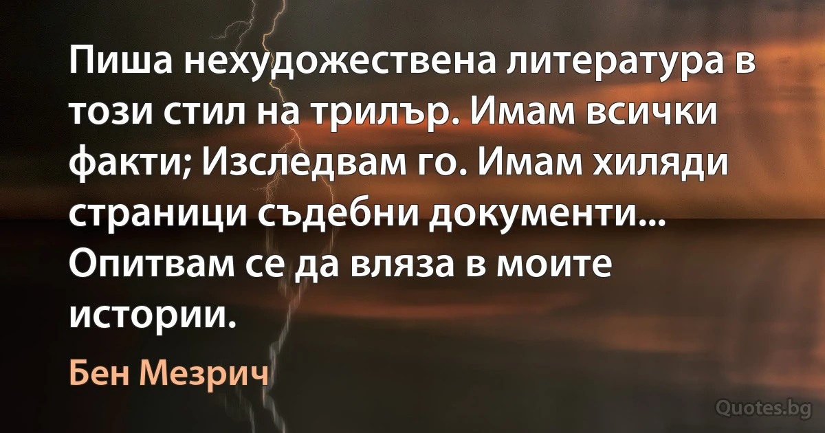 Пиша нехудожествена литература в този стил на трилър. Имам всички факти; Изследвам го. Имам хиляди страници съдебни документи... Опитвам се да вляза в моите истории. (Бен Мезрич)