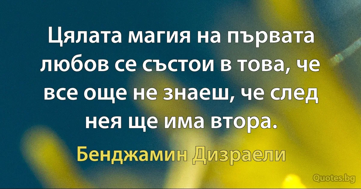 Цялата магия на първата любов се състои в това, че все още не знаеш, че след нея ще има втора. (Бенджамин Дизраели)