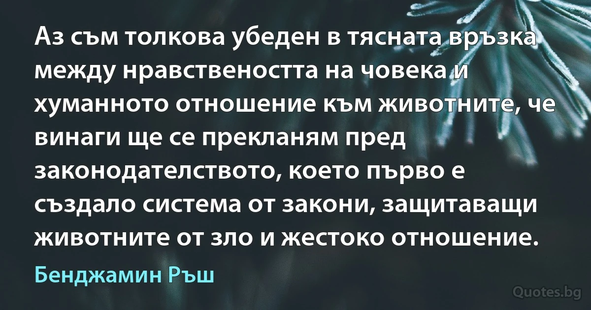 Аз съм толкова убеден в тясната връзка между нравствеността на човека и хуманното отношение към животните, че винаги ще се прекланям пред законодателството, което първо е създало система от закони, защитаващи животните от зло и жестоко отношение. (Бенджамин Ръш)