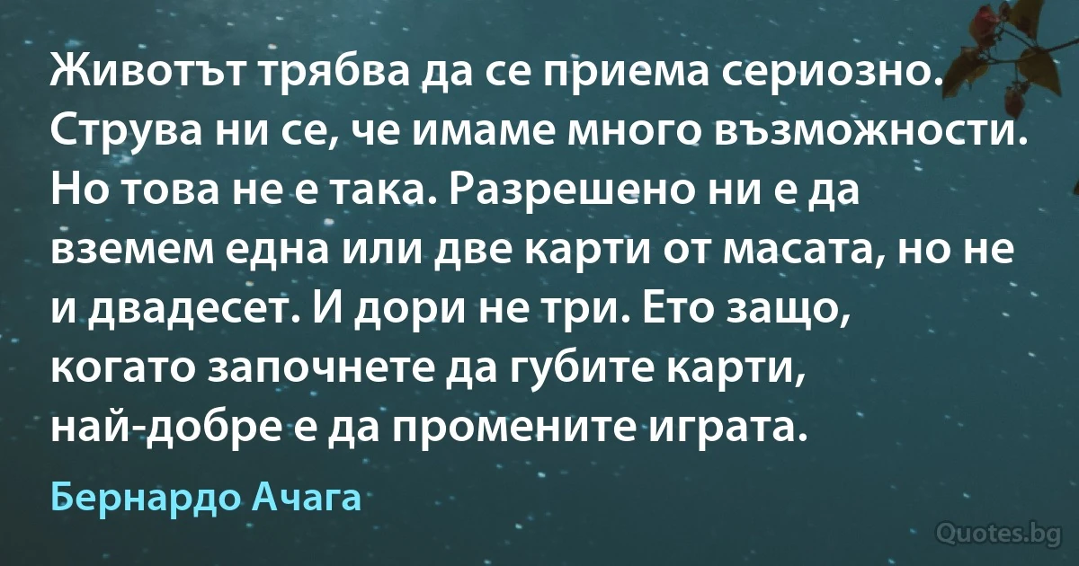 Животът трябва да се приема сериозно. Струва ни се, че имаме много възможности. Но това не е така. Разрешено ни е да вземем една или две карти от масата, но не и двадесет. И дори не три. Ето защо, когато започнете да губите карти, най-добре е да промените играта. (Бернардо Ачага)