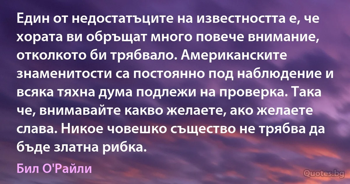 Един от недостатъците на известността е, че хората ви обръщат много повече внимание, отколкото би трябвало. Американските знаменитости са постоянно под наблюдение и всяка тяхна дума подлежи на проверка. Така че, внимавайте какво желаете, ако желаете слава. Никое човешко същество не трябва да бъде златна рибка. (Бил О'Райли)