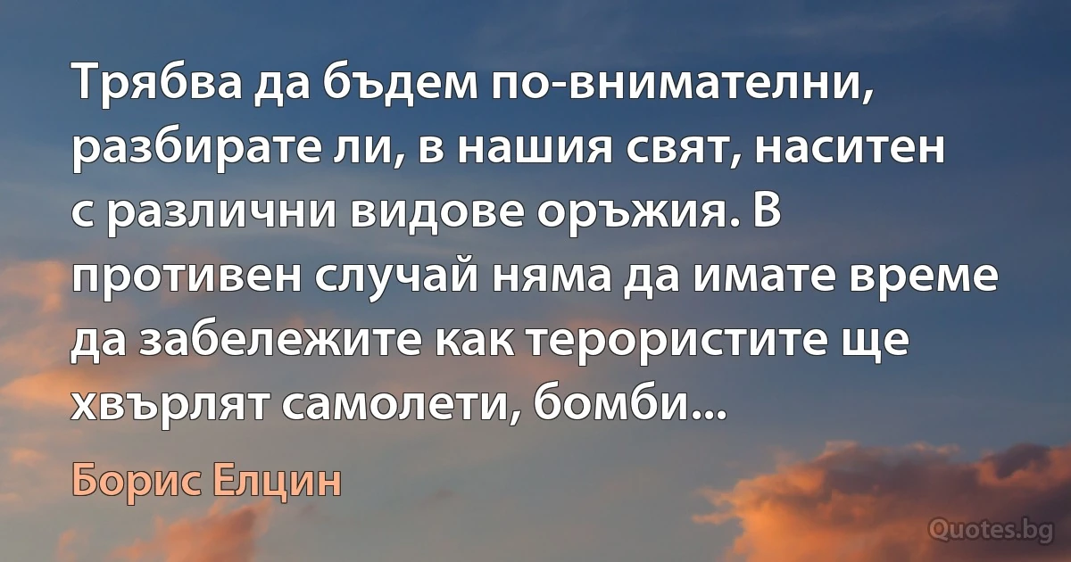 Трябва да бъдем по-внимателни, разбирате ли, в нашия свят, наситен с различни видове оръжия. В противен случай няма да имате време да забележите как терористите ще хвърлят самолети, бомби... (Борис Елцин)