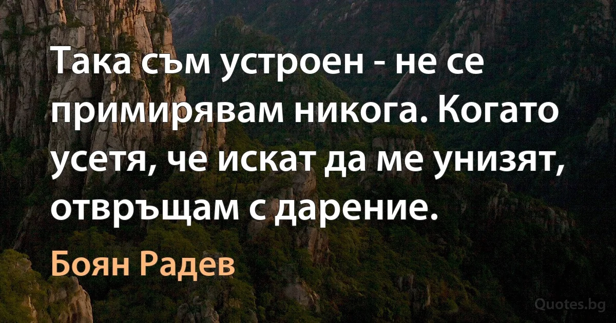 Така съм устроен - не се примирявам никога. Когато усетя, че искат да ме унизят, отвръщам с дарение. (Боян Радев)