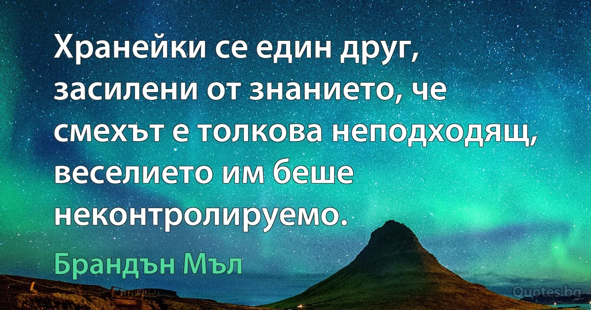 Хранейки се един друг, засилени от знанието, че смехът е толкова неподходящ, веселието им беше неконтролируемо. (Брандън Мъл)