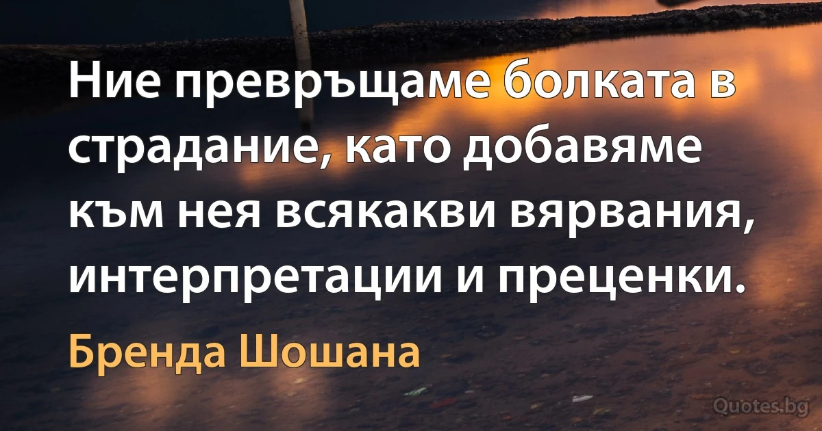 Ние превръщаме болката в страдание, като добавяме към нея всякакви вярвания, интерпретации и преценки. (Бренда Шошана)