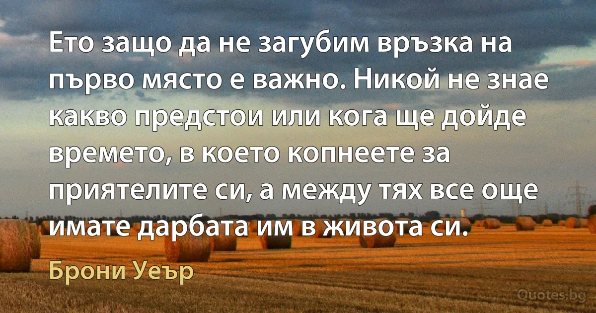 Ето защо да не загубим връзка на първо място е важно. Никой не знае какво предстои или кога ще дойде времето, в което копнеете за приятелите си, а между тях все още имате дарбата им в живота си. (Брони Уеър)