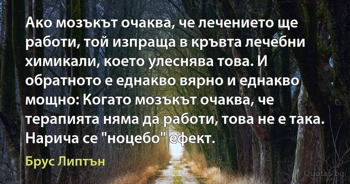 Ако мозъкът очаква, че лечението ще работи, той изпраща в кръвта лечебни химикали, което улеснява това. И обратното е еднакво вярно и еднакво мощно: Когато мозъкът очаква, че терапията няма да работи, това не е така. Нарича се "ноцебо" ефект. (Брус Липтън)