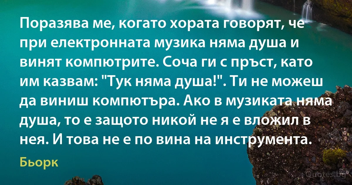 Поразява ме, когато хората говорят, че при електронната музика няма душа и винят компютрите. Соча ги с пръст, като им казвам: "Тук няма душа!". Ти не можеш да виниш компютъра. Ако в музиката няма душа, то е защото никой не я е вложил в нея. И това не е по вина на инструмента. (Бьорк)