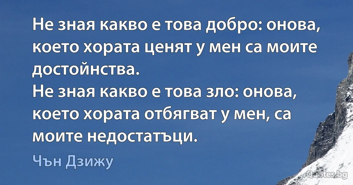 Не зная какво е това добро: онова, което хората ценят у мен са моите достойнства.
Не зная какво е това зло: онова, което хората отбягват у мен, са моите недостатъци. (Чън Дзижу)