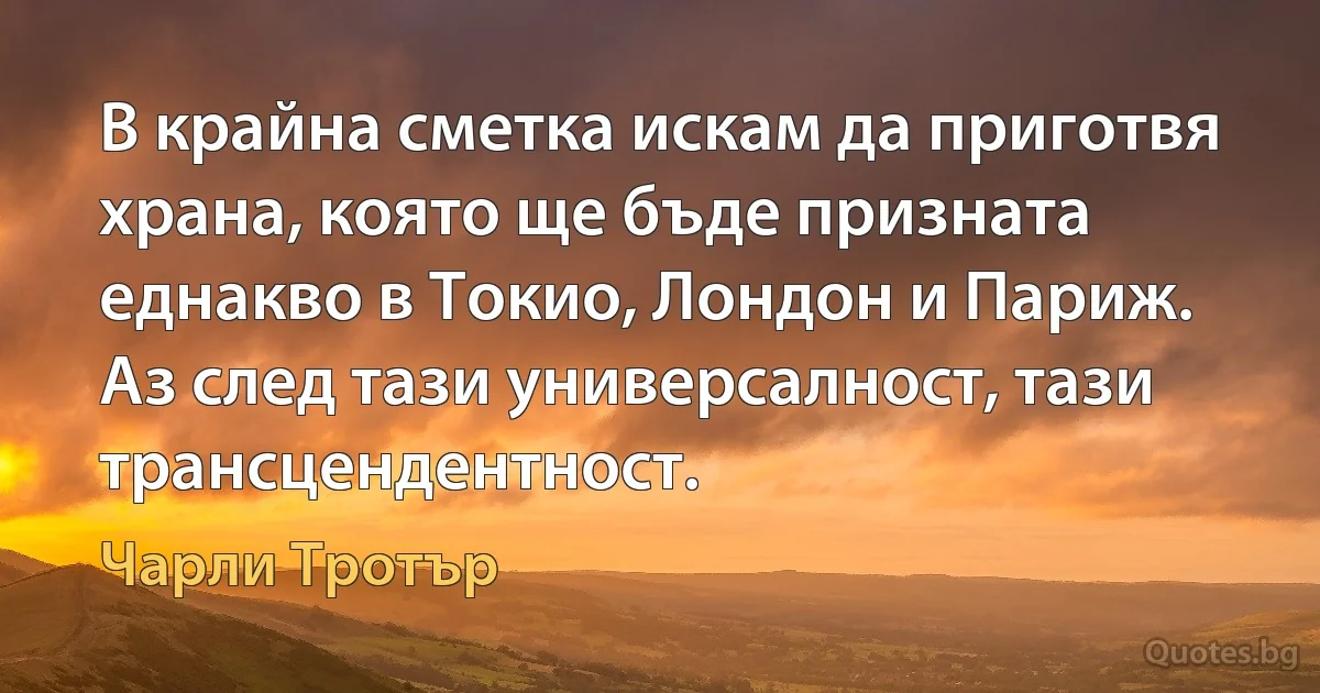 В крайна сметка искам да приготвя храна, която ще бъде призната еднакво в Токио, Лондон и Париж. Аз след тази универсалност, тази трансцендентност. (Чарли Тротър)