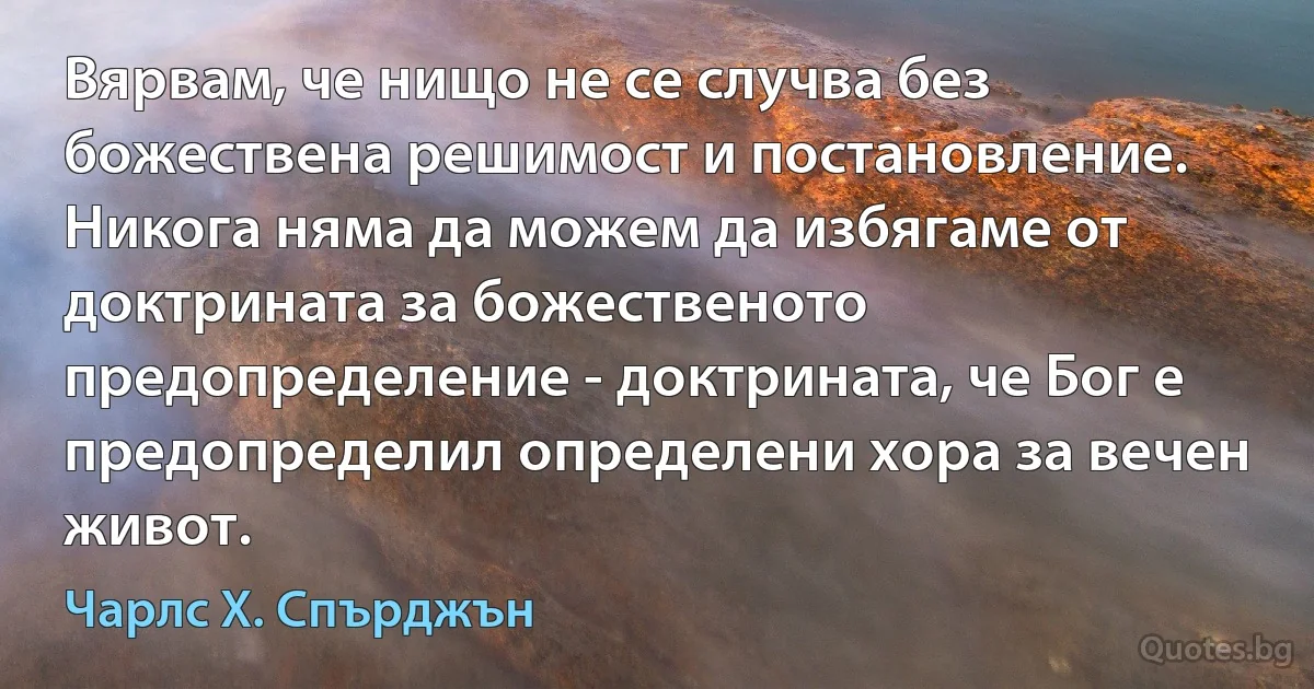 Вярвам, че нищо не се случва без божествена решимост и постановление. Никога няма да можем да избягаме от доктрината за божественото предопределение - доктрината, че Бог е предопределил определени хора за вечен живот. (Чарлс Х. Спърджън)