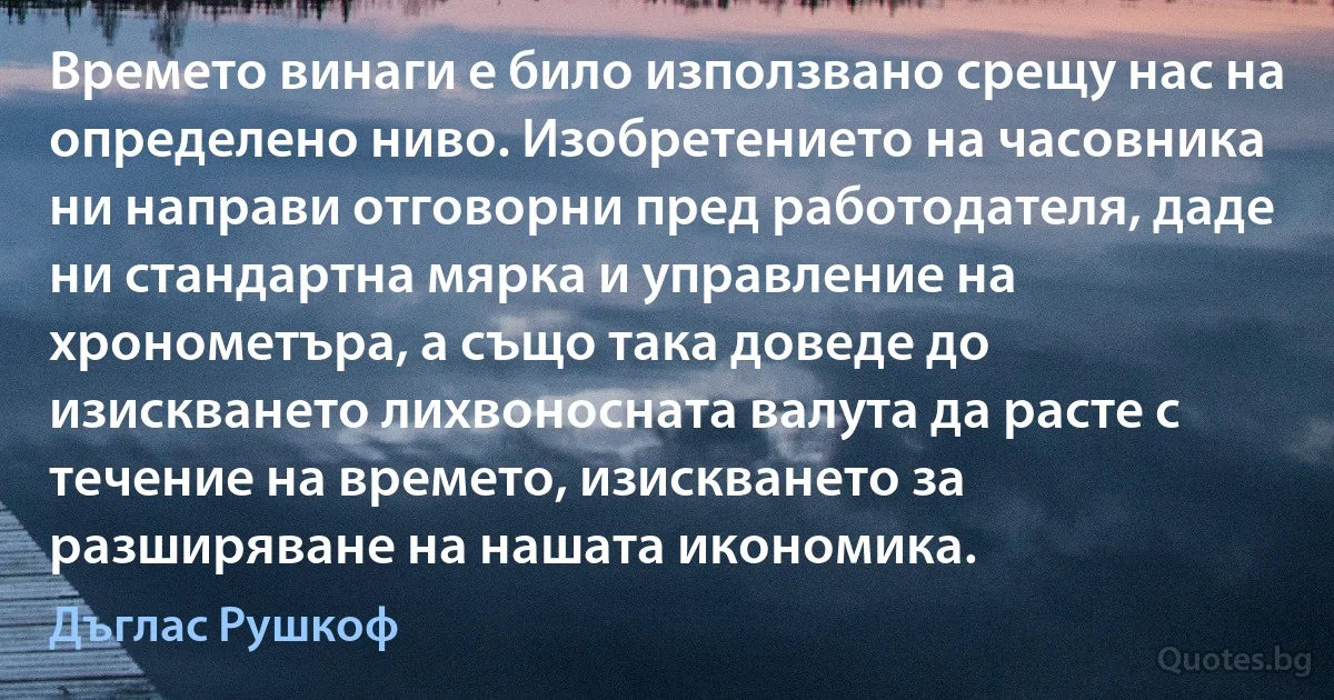 Времето винаги е било използвано срещу нас на определено ниво. Изобретението на часовника ни направи отговорни пред работодателя, даде ни стандартна мярка и управление на хронометъра, а също така доведе до изискването лихвоносната валута да расте с течение на времето, изискването за разширяване на нашата икономика. (Дъглас Рушкоф)