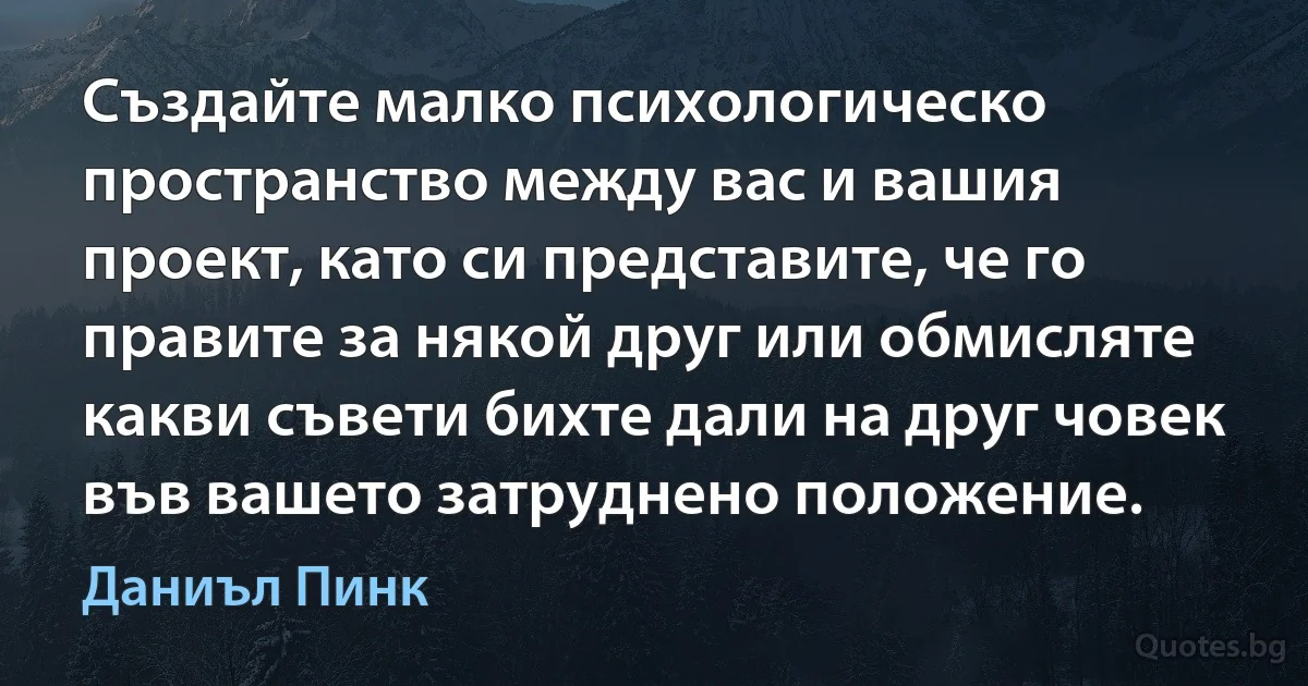 Създайте малко психологическо пространство между вас и вашия проект, като си представите, че го правите за някой друг или обмисляте какви съвети бихте дали на друг човек във вашето затруднено положение. (Даниъл Пинк)