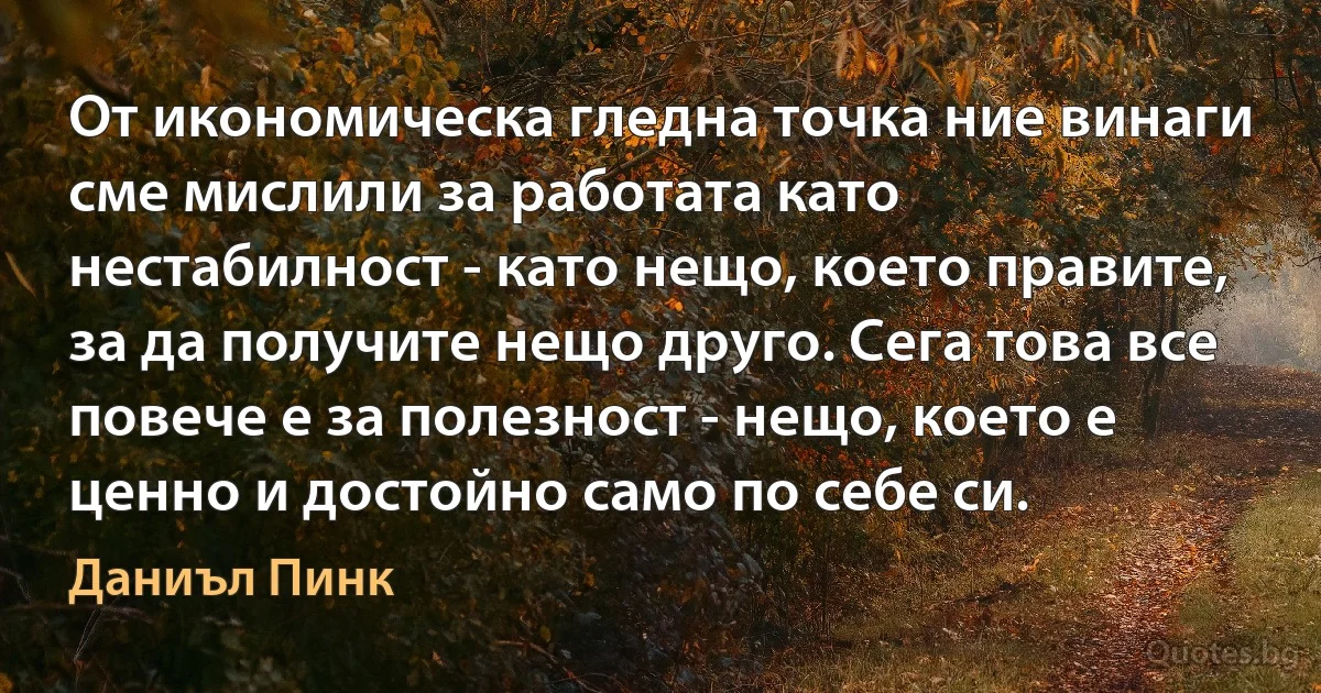 От икономическа гледна точка ние винаги сме мислили за работата като нестабилност - като нещо, което правите, за да получите нещо друго. Сега това все повече е за полезност - нещо, което е ценно и достойно само по себе си. (Даниъл Пинк)