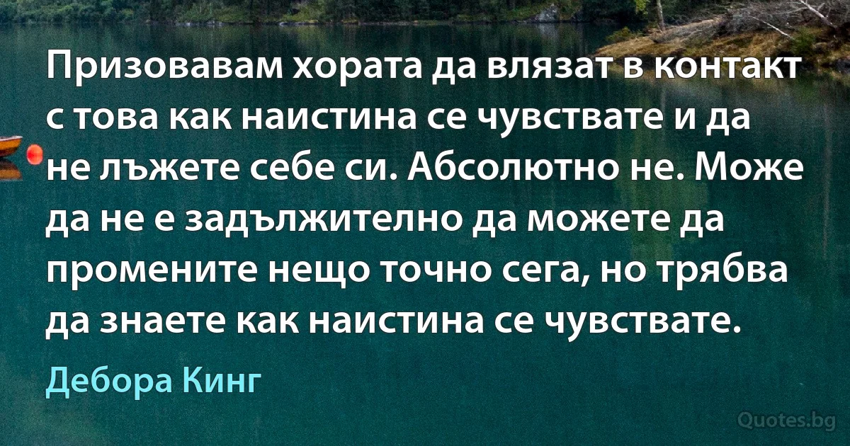 Призовавам хората да влязат в контакт с това как наистина се чувствате и да не лъжете себе си. Абсолютно не. Може да не е задължително да можете да промените нещо точно сега, но трябва да знаете как наистина се чувствате. (Дебора Кинг)