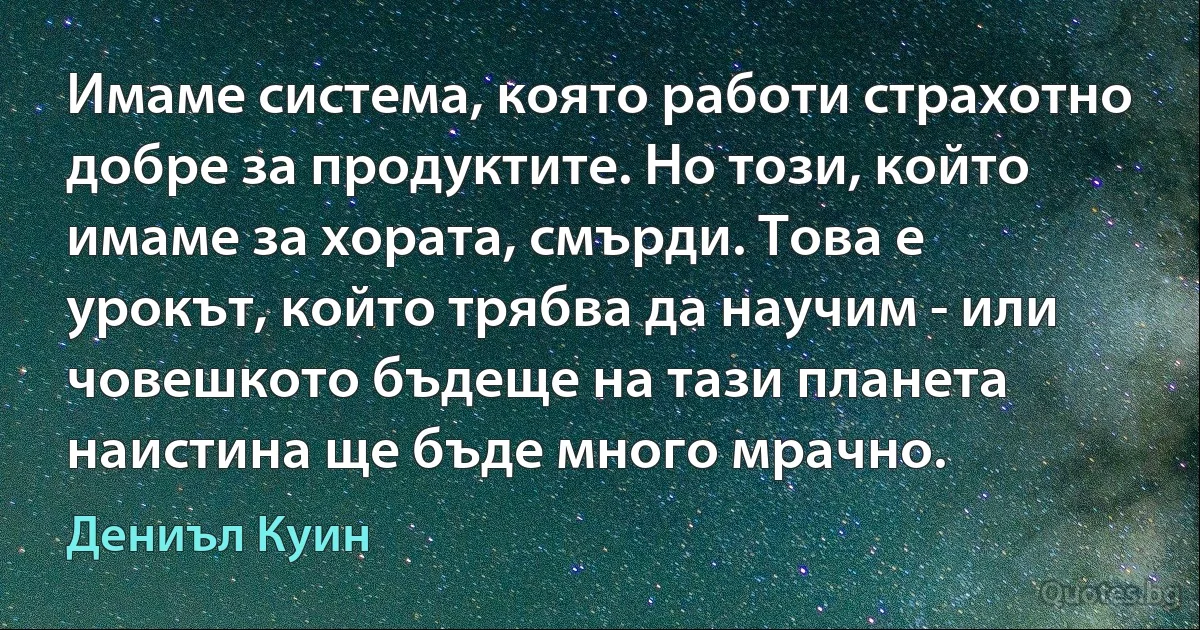 Имаме система, която работи страхотно добре за продуктите. Но този, който имаме за хората, смърди. Това е урокът, който трябва да научим - или човешкото бъдеще на тази планета наистина ще бъде много мрачно. (Дениъл Куин)