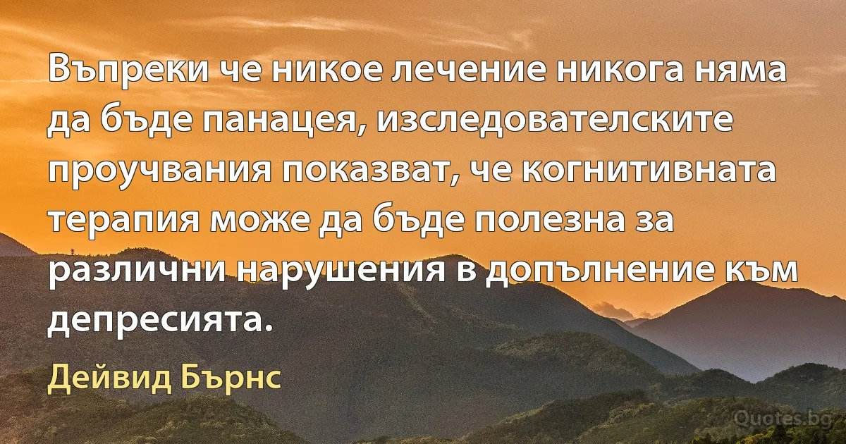 Въпреки че никое лечение никога няма да бъде панацея, изследователските проучвания показват, че когнитивната терапия може да бъде полезна за различни нарушения в допълнение към депресията. (Дейвид Бърнс)