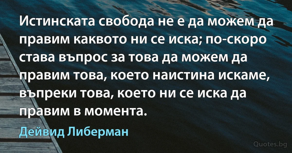 Истинската свобода не е да можем да правим каквото ни се иска; по-скоро става въпрос за това да можем да правим това, което наистина искаме, въпреки това, което ни се иска да правим в момента. (Дейвид Либерман)