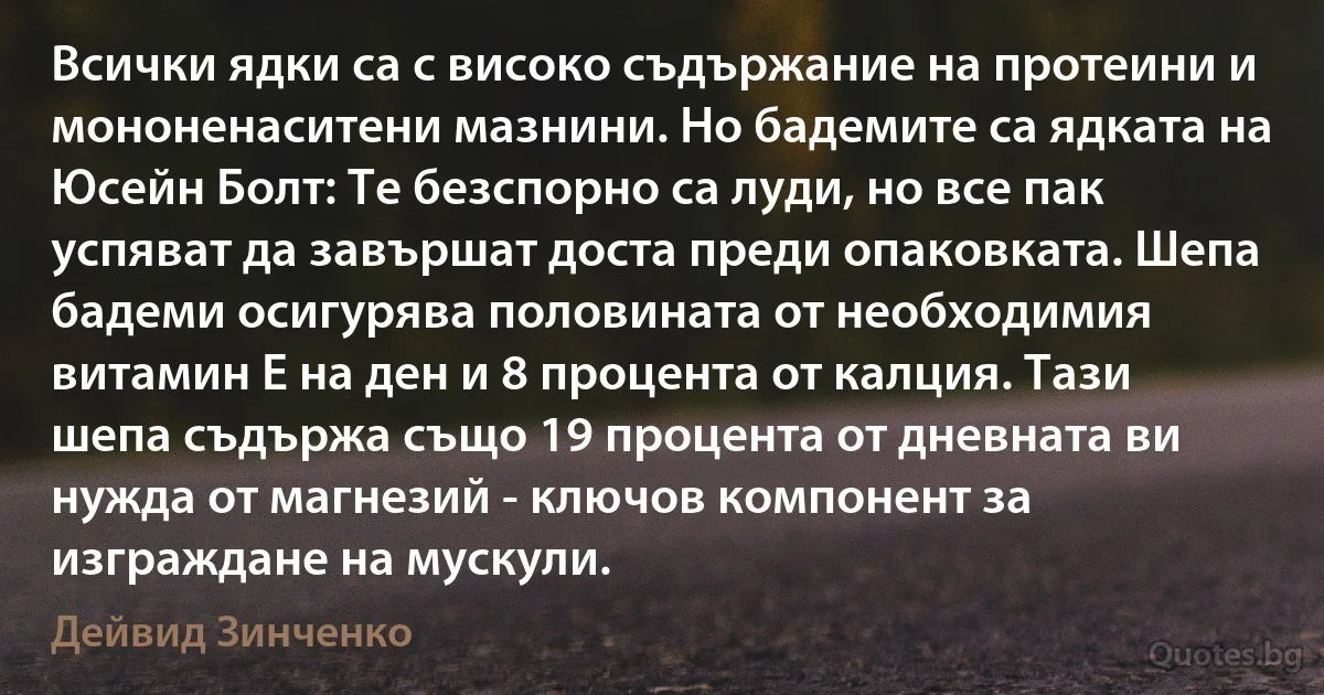 Всички ядки са с високо съдържание на протеини и мононенаситени мазнини. Но бадемите са ядката на Юсейн Болт: Те безспорно са луди, но все пак успяват да завършат доста преди опаковката. Шепа бадеми осигурява половината от необходимия витамин Е на ден и 8 процента от калция. Тази шепа съдържа също 19 процента от дневната ви нужда от магнезий - ключов компонент за изграждане на мускули. (Дейвид Зинченко)